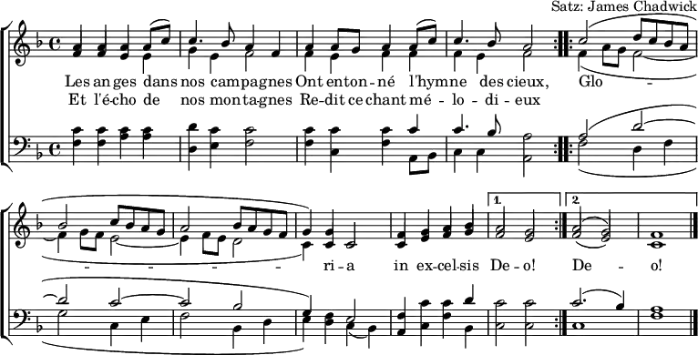 
\header { tagline = ##f arranger = "Satz: James Chadwick" }
\paper { #(set-paper-size "a4") }
\layout { indent = 0 \context { \Score \remove "Bar_number_engraver" } }
global = { \key f \major \time 4/4 }

verse = \lyricmode {
  An -- gels we have heard on high
  Sweet -- ly sing -- ing o'er the plains,
  \repeat volta 2 { Glo -- ri -- a in ex -- cel -- sis } \alternative { { De -- o! } { De -- o! } }
}
verseR = \lyricmode {
  And the moun -- tains in re -- ply
  E -- cho -- ing their joy -- ous strains.
}
mots = \lyricmode {
  Les an -- ges dans nos cam -- pa -- gnes
  Ont en -- ton -- né l'hym -- ne des cieux,
  \repeat volta 2 { Glo -- ri -- a in ex -- cel -- sis } \alternative { { De -- o! } { De -- o! } }
}
motsR = \lyricmode {  Et l'é -- cho de nos mon -- ta -- gnes
  Re -- dit ce chant mé -- lo -- di -- eux
}

soprano = \relative c'' { \global \set midiInstrument = "flute" \voiceOne
  \repeat volta 2 { a4 a a c | c4. bes8 a2 |
    a4 g a c | a4. g8 f2 | }
  \repeat volta 2 { c'2 (d8 c bes a |bes2 c8 bes a g | a2 bes8 a g f | g4.) c,8 c2 |
    f4 g a bes | } \alternative { { a2 g | } { a2 (g) | f1 \bar "|." } }
}
sopranoF = \relative c'' { \global \set midiInstrument = "flute" \voiceOne
  \repeat volta 2 { a4 a a a8 (c8) | c4. bes8 a4 f |
    a4 a8 g a4 a8 (c) | c4. bes8 a2 | }
  \repeat volta 2 { c2 (d8 c bes a |bes2 c8 bes a g | a2 bes8 a g f | g4) g c,2 |
    f4 g a bes | } \alternative { { a2 g | } { a2 (g) | f1 \bar "|." } }
}

alto = \relative c' { \global \set midiInstrument = "flute" \voiceTwo
  \repeat volta 2 { \stemUp f4 f e e | \stemDown g e f2 |
    \stemUp f4 e f f | \stemDown f e f2 | }
  \repeat volta 2 { f4 (a8 g f2~ | f4 g8 f e2~ | e4 f8 e d2 | c4.) c8 c2 |
    \stemUp c4 e f g | } \alternative { { f2 e | } { f2 (e) | c1 \bar "|." } }
}
altoF = \relative c' { \global \set midiInstrument = "flute" \voiceTwo
  \repeat volta 2 { \stemUp f4 f e \stemDown e |  g e f2 |
    f4 e f f |  f e f2 | }
  \repeat volta 2 { f4 (a8 g f2~ | f4 g8 f e2~ | e4 f8 e d2 | c4) \stemUp c c2 |
    c4 e f g | } \alternative { { f2 e | } { f2 (e) | c1 \bar "|." } }
}

tenor = \relative c' { \global \set midiInstrument = "clarinet"
  \repeat volta 2 { c4 c c c | d c c2 |
    c4 c c c | c4. bes8 a2 | }
  \repeat volta 2 { a2 (d~ | d c~ | c bes | g4) f e2 |
    f4 c' c d | } \alternative { { c2 c } { c2. (bes4) | a1 \bar "|." } }
}

bass = \relative c { \global \set midiInstrument = "clarinet"
  \repeat volta 2 { f4 f a a | d, e f2 |
    f4 c f a,8 bes | c4 c a2 | }
  \repeat volta 2 { f'2 (d4 f | g2 c,4 e | f2 bes,4 d | e) d c (bes) |
    a c f bes, | } \alternative { { c2 c } { c1 | f1 \bar "|." } }
}
%{
\score {
  \new ChoirStaff <<
    \new Staff
    <<
      \new Voice \soprano
      \addlyrics \verse
      \addlyrics \verseR
      \alto
    >>
    \new Staff
    <<
      \clef bass
      \partCombine \tenor \bass
    >>
  >>
  \layout { }
}
%}
\score {
  \new ChoirStaff <<
    \new Staff
    <<
      \new Voice \sopranoF
      \addlyrics \mots
      \addlyrics \motsR
      \altoF
    >>
    \new Staff
    <<
      \clef bass
      \partCombine \tenor \bass
    >>
  >>
  \layout { }
}
\score { \unfoldRepeats { << \sopranoF \\ \altoF \\ \tenor \\ \bass >> }
  \midi { \tempo 4=120
    \context { \Score midiChannelMapping = #'instrument }
    \context { \Staff \remove "Staff_performer" }
    \context { \Voice \consists "Staff_performer" }
  }
}

