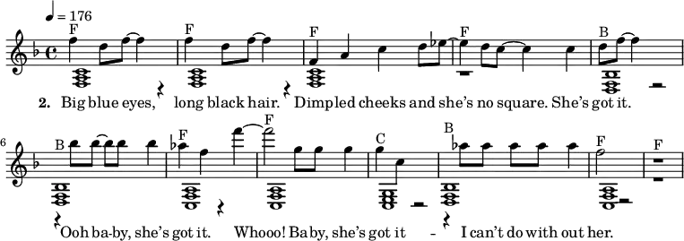 {\key f \major \tempo 4 = 176
\autoBeamOff
<< {
% Voice "1"
f''4^"F" d''8 f''8 ~ f''4 r4 | f''4^"F" d''8 f''8 ~ f''4 r4 | f'4^"F" a'4 c''4 d''8 es''8 ~ | es''4^"F" d''8 c''8 ~ c''4 c''4 | d''8 ^"B" f''8 ~ f''4 r2 | r4^"B" bes''8 bes''8 ~ bes''8 bes''8 bes''4 | as''4 ^"F" f''4 r4 f'''4 ~ | f'''2^"F" g''8 g''8 g''4 | g''4^"C" c''4 r2 | r4^"B" as''8 as''8 as''8 as''8 as''4 | f''2^"F" r2 | r1^"F" |
}
\addlyrics { \set stanza = #"2. " Big blue eyes, | long black hair. | Dimp -- led cheeks and | "she’s" no square. "She’s" | got it. | Ooh ba -- by, "she’s" | got it. | Whooo! Ba -- by, "she’s" | got it -- | I "can’t" do with | out her. }
\\
{
% Voice "2"
<f a c' >1 | < f a c' >1 | < f a c' >1 | r1 |
<f bes d>1 | < f bes d >1 | < f a c >1 | < f a c >1 |
<g c e>1 | < f bes d >1 | < f a c >1 | r1 |
}
>>
}