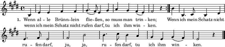 { \key e \major \time 4/4 \partial 4 \small
\override Score.BarNumber #'transparent = ##t
\repeat volta 2 { b4 e'4 e'4 fis'4 fis'4 gis'4. (fis'8) e'4 gis'4 a'4 gis'4 fis'4 (e'4) fis'2 r4 }
b'4 b4. cis'8 b4 dis'4 e'4. fis'8 e'2 fis'2 b'2 b'4. cis''8 b'4 a'4 gis'4 e'4 gis'4 (fis'4) e'2 r4 \bar "|." }
\addlyrics { \small \set stanza = #"1. " << { Wenn al -- le Brünn -- lein flie -- ßen, so muss man trin -- ken; } \new Lyrics { \small wenn ich mein Schatz nicht rufen darf, tu ich ihm win -- ken. } >> Wenn ich mein Schatz nicht ru -- fen darf, ju, ja, ru -- fen darf, tu ich ihm win -- ken. }