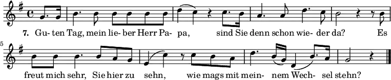 { \key g \major \time 4/4 \partial 4 {
g'8. g'16 b'4. b'8 b'8 b'8 b'8 b'8 d''4( c''4) r4 c''8. b'16 a'4. a'8 d''4. c''8 b'2 r4 r8 b'8
b'8 b'8 b'4. b'8 a'8 g'8 e'4( c''4) r8 c''8 b'8 a'8 d''4. b'16( g'16) d'4( b'8.) a'16 g'2 r4 \bar "|."
} }
\addlyrics {
\set stanza = #"7. "
Gu- ten Tag, mein lie- ber Herr Pa- pa, sind Sie denn schon wie- der da? Es freut mich sehr, Sie hier zu sehn, wie mags mit mein- nem Wech- sel stehn?
}