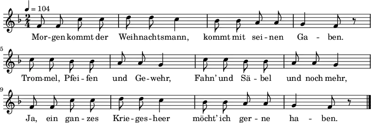 \language "deutsch" \relative f' { \tempo 4 = 104 \key f \major \time 2/4 \autoBeamOff f8 f c' c d d c4 b8 b a a g4 f8 r
c' c b b a a g4 c8 c b b a a g4
f8 f c' c d d c4 b8 b a a g4 f8 r \bar "|." } \addlyrics {Mor -- gen kommt der Weih -- nachts -- mann, kommt mit sei -- nen Ga -- ben.
Trom -- mel, Pfei -- fen und Ge -- wehr,
Fahn’ und Sä -- bel und noch mehr,
Ja, ein gan -- zes Krie -- ges -- heer
möcht’ ich ger -- ne ha -- ben. }