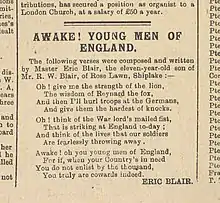 AWAKE! YOUNG MEN OF ENGLAND. / / The following verses were composed and written / by Master Eric Blair, the eleven-year-old son of / Mr. W. Blair, of Rose Lawn, Shiplake :— / / Oh ! give me the strength of the lion, / The wisdom of Reynard the fox / And then I’ll hurl troops at the Germans, / And give them the hardest of knocks. / / Oh ! think of the War lord’s mailed fist, / That is striking at England to-day ; / And think of the lives that our soldiers / Are fearlessly throwing away . / / Awake ! oh you young men of England, / For if, when your Country’s in need / You do not enlist by the thousand, / You truly are cowards indeed. / / ERIC BLAIR.