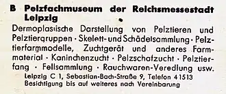Pelzfachmuseum der Reichsmesstadt Leipzig. Dermoplastische Darstellung von Pelztieren und Pelztiergruppen – Skelett- und Schädelsammlung – Pelztierfarmmodelle – Zuchtgerät und anderes Farmmaterial – Kaninchenzucht – Pelzschafzucht – Pelztierfang – Fellsammlung – Rauchwarenveredlung usw. Leipzig C 1, Sebastian-Bach-Straße 9. Besichtigung bis auf weiteres nach Vereinbarung.