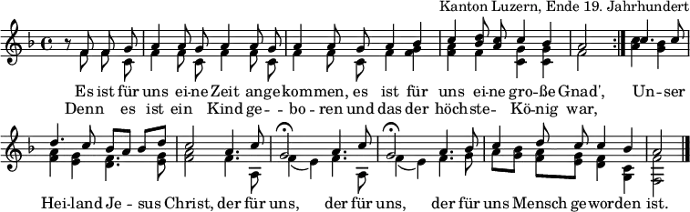 
\header { tagline = ##f arranger = "Kanton Luzern, Ende 19. Jahrhundert" }
\layout { indent = 0 \context { \Score \remove "Bar_number_engraver" } }
global = { \key f \major \time 4/4 \partial 2 }

sopranoVoice = \relative c' { \global \set Staff.midiInstrument = "accordion" \autoBeamOff \voiceOne
  \repeat volta 2 { r8 f f g | a4 a8 g a4 a8 g | a4 a8
    g a4 bes | c <d bes>8 <c a> c4 bes | a2 }
  c4. c8 | d4. c8 bes [a] bes [d] | c2
  a4. c8 | g2\fermata a4. c8 | g2\fermata
  a4. bes8 | c4 d8 c c4 bes | a2 \bar "|."
}
accomp = \relative c' { \global \autoBeamOff \voiceTwo
  \repeat volta 2 { r8 f f c | f4 f8 c f4 f8 c | f4 f8
    c f4 <f g> | <f a> f <c g'> <c g'> | f2 }
  <a c>4 <g bes> | <f a> <e g> <d f>4. <e g>8 | <f a>2
  f4. a,8 | f'4 (e) f4. a,8 | f'4 (e)
  f4. g8 | a8 [<g bes>] <f a> [<e g>] <d f>4 <c g> | <f f,>2 \bar "|."
}

verse = \lyricmode {
  Es ist für uns ei -- ne Zeit an -- ge -- kom -- men,
  es ist für uns ei -- ne gro -- ße Gnad',
  Un -- ser Hei -- land Je -- sus Christ,
  der für uns, der für uns,
  der für uns Mensch ge -- wor -- den ist.
}
verseR = \lyricmode {
  Denn "" es ist ein "" Kind ge -- "" -- bo -- ren
  und das der höch -- ste -- "" Kö -- nig war,
}
\score {
  \new Staff \with { midiInstrument = "choir aahs" \consists "Merge_rests_engraver" } <<
    { \sopranoVoice }
    \addlyrics { \verse }
    \addlyrics { \verseR }
    { \accomp } >>
  \layout { }
}
\score { \unfoldRepeats { << \sopranoVoice \\ \accomp >> }
  \midi { \tempo 4=100 }
}
